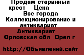 Продам старинный крест  › Цена ­ 20 000 - Все города Коллекционирование и антиквариат » Антиквариат   . Орловская обл.,Орел г.